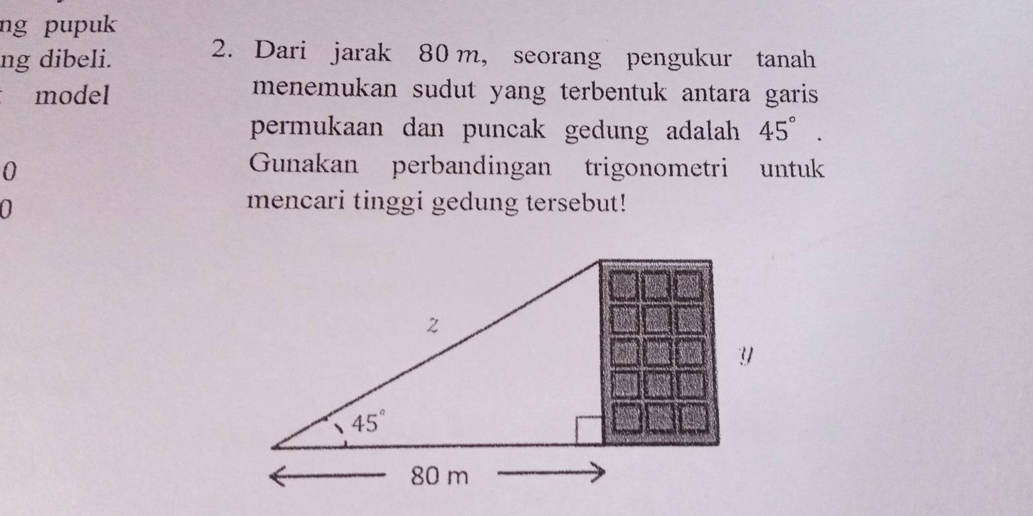 ng pupuk
ng dibeli.
2. Dari jarak 80 m, seorang pengukur tanah
model
menemukan sudut yang terbentuk antara garis .
permukaan dan puncak gedung adalah 45°.
0
Gunakan perbandingan trigonometri untuk
0
mencari tinggi gedung tersebut!