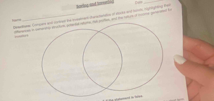 Saving and Investing Date_ 
Directions: Ce investment characterstics of stocks and bonds, highlighting their 
Name 
differences inofiles, and the nature of income generated for 
investors 
if the statement is false. 
o term.