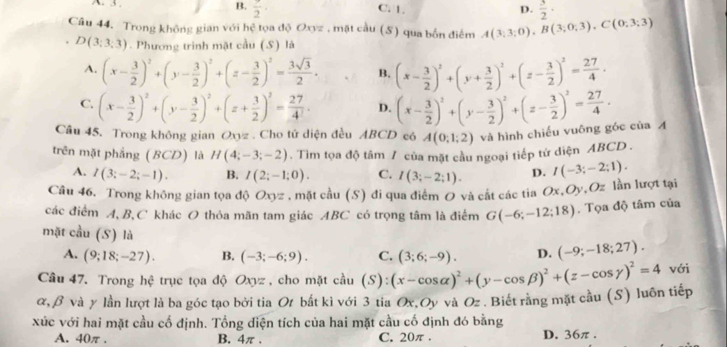 3 . B.  9/2 · C. 1. D.  3/2 ·
Câu 44. Trong không gian với hệ tọa độ Oxyz , mặt cầu (S) qua bốn điểm A(3;3;0),B(3;0;3),C(0;3;3)
D(3;3;3). Phương trình mặt cầu (S) là
A. (x- 3/2 )^2+(y- 3/2 )^2+(z- 3/2 )^2= 3sqrt(3)/2 . B. (x- 3/2 )^2+(y+ 3/2 )^2+(z- 3/2 )^2= 27/4 .
C. (x- 3/2 )^2+(y- 3/2 )^2+(z+ 3/2 )^2= 27/4 . D. (x- 3/2 )^2+(y- 3/2 )^2+(z- 3/2 )^2= 27/4 .
Câu 45. Trong không gian Oxyz . Cho tứ diện đều ABCD có A(0;1;2) và hình chiếu vuông góc của Á
trên mặt phẳng (BCD) là H(4;-3;-2). Tìm tọa độ tâm / của mặt cầu ngoại tiếp tứ diện ABCD .
A. I(3;-2;-1). B. I(2;-1;0). C. I(3;-2;1). D. I(-3;-2;1).
Câu 46. Trong không gian tọa độ Oxyz. mặt cdot au(S) đi qua điểm O và cất các tia Ox,Oy,Oz lần lượt tại
các điểm A,B,C khác O thỏa mãn tam giác ABC có trọng tâm là điểm G(-6;-12;18). Tọa độ tâm của
mặt cầu (S) là
A. (9;18;-27). B. (-3;-6;9). C. (3;6;-9).
D. (-9;-18;27).
Câu 47. Trong hệ trục tọa độ Oxyz , cho mặt cầu (S):(x-cos alpha )^2+(y-cos beta )^2+(z-cos gamma )^2=4 với
α, β và y lần lượt là ba góc tạo bởi tia Ot bất kì với 3 tia Ox,Oy và Oz . Biết rằng mặt cầu (S) luôn tiếp
xúc với hai mặt cầu cố định. Tổng diện tích của hai mặt cầu cố định đó bằng
A. 40π . B. 4π . C. 20π . D. 36π .