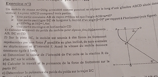 Exercice n°3
Un mobile de masse m=200g considéré comme ponctuel se déplace le long d'une glissière ABCD située dans 
vertical. La piste ABCD comprend trois parties : 
* Une partic circulaire AB de rayo r=50
beta =30° par rapport à l'horizontal (voir figure). 
Une partie rectiligne BC de longueur L incliné d'un angle em tel que l'angle AOB a=45°
g-10N/kg et HG=1.4m Une partie rectiligne et horizontale CD
1) Caleuler le travail du poids du mobile pour chacun des déplacements
AB, BC et CD
2) Sur la piste BC, le mobile est soumis à des forces de frottement 
représentées par une force / paratlèle au plan incliné, de sens contraire 
au déplacement et d'intensité f. Aussi la vitesse du mobile demeure 
constante égale à 5m/s
a) Déterminer la valeur de l'intensité de f'et celle de la réaction R du 
plan BC sur le solide 
b) Calculer le travail et la puissance de la force de frottement sur la 
partir BC 
c) Déterminer la puissance du poids du poids sur le trajet BC