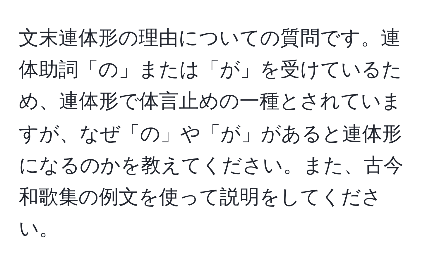 文末連体形の理由についての質問です。連体助詞「の」または「が」を受けているため、連体形で体言止めの一種とされていますが、なぜ「の」や「が」があると連体形になるのかを教えてください。また、古今和歌集の例文を使って説明をしてください。