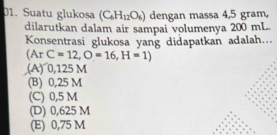 Suatu glukosa (C_6H_12O_6) dengan massa 4,5 gram,
dilarutkan dalam air sampai volumenya 200 mL.
Konsentrasi glukosa yang didapatkan adalah...
(ArC=12,O=16,H=1)
(A) 0,125 M
(B) 0,25 M
(C) 0,5 M
(D) 0,625 M
(E) 0,75 M