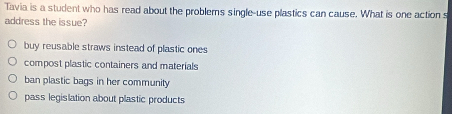 Tavia is a student who has read about the problems single-use plastics can cause. What is one action s
address the issue?
buy reusable straws instead of plastic ones
compost plastic containers and materials
ban plastic bags in her community
pass legislation about plastic products