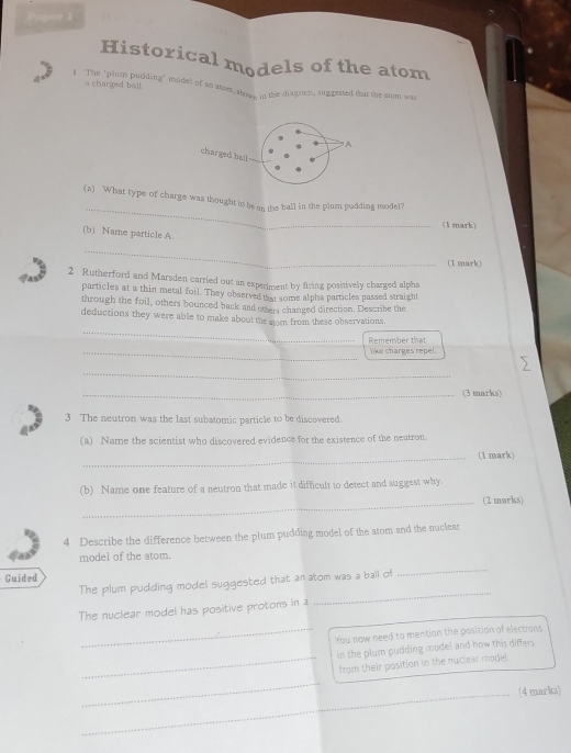 Papor 1 
Historical models of the atom 
a charged ball 
t The ipher pudding" model of an ators show in the diagram, suggested that the stom was 
A 
charged ball-- 
_ 
(a) What type of charge was thought to be s_ the ball in the plum pudding model? 
(1 mark) 
(b) Name particle A. 
_ 
(1 mark) 
2 Rutherford and Marsden carried out an experiment by firing positively charged alpha 
particles at a thin metal foil. They observed that some alpha particles passed straight 
through the foil, others bounced back and others changed direction. Describe the 
_ 
deductions they were able to make about the mom from these observations. 
Remember that 
_like charges repel. 
_ 
_(3 marks) 
3 The neutron was the last subatomic particle to be discovered. 
(a) Name the scientist who discovered evidence for the existence of the neutron. 
_(1 mark) 
(b) Name one feature of a neutron that made it difficult to detect and suggest why. 
_(2 marks) 
4 Describe the difference between the plum pudding model of the atom and the nuclear 
model of the atom. 
Guided 
The plum pudding model suggested that an atom was a ball of 
_ 
The nuclear model has positive protons in a 
_ 
_You now need to mention the position of electrans 
in the plum pudding model and how this differs 
_from their position in the nuclear model 
_ 
_(4 marks)