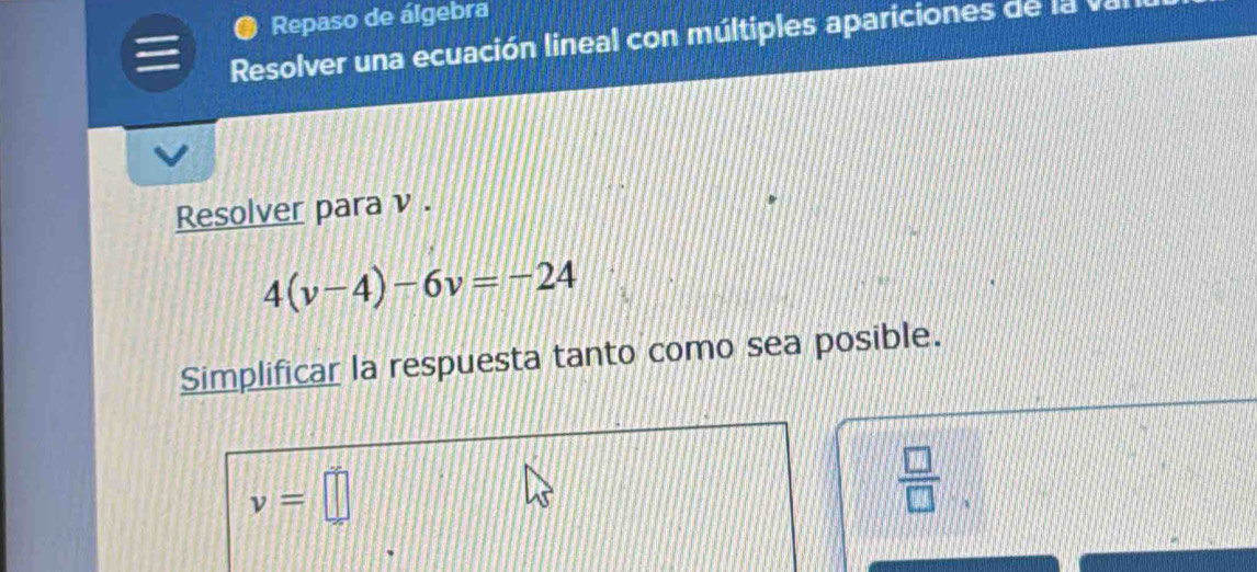 ● Repaso de álgebra 
Resolver una ecuación lineal con múltiples apariciones de la va 
Resolver para ν .
4(v-4)-6v=-24
Simplificar la respuesta tanto como sea posible.
v=□
 □ /□  