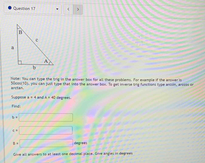 < > 
Note: You can type the trig in the answer box for all these problems. For example if the answer'is
50cos(10), you can just type that into the answer box. To get inverse trig functions type arcsin, arccos or 
arctan. 
Suppose a=4 and A=40 degrees. 
Find:
b=□
c=□
B=□ degrees
Give all answers to at least one decimal place. Give angles in degrees