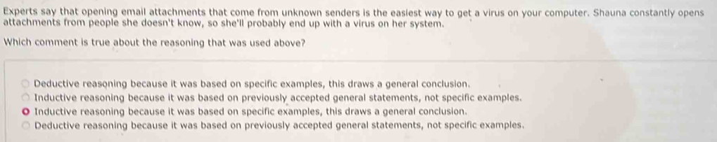 Experts say that opening email attachments that come from unknown senders is the easiest way to get a virus on your computer. Shauna constantly opens
attachments from people she doesn't know, so she'll probably end up with a virus on her system.
Which comment is true about the reasoning that was used above?
Deductive reasoning because it was based on specific examples, this draws a general conclusion.
Inductive reasoning because it was based on previously accepted general statements, not specific examples.
Inductive reasoning because it was based on specific examples, this draws a general conclusion.
Deductive reasoning because it was based on previously accepted general statements, not specific examples.