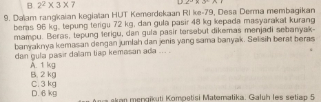 B. 2^2* 3* 7 D 2°* 3°
9. Dalam rangkaian kegiatan HUT Kemerdekaan RI ke- 79, Desa Derma membagikan
beras 96 kg, tepung terigu 72 kg, dan gula pasir 48 kg kepada masyarakat kurang
mampu. Beras, tepung terigu, dan gula pasir tersebut dikemas menjadi sebanyak-
banyaknya kemasan dengan jumlah dan jenis yang sama banyak. Selisih berat beras
dan gula pasir dalam tiap kemasan ada ... .
A. 1 kg
B. 2 kg
C. 3 kg
D. 6 kg a akan mengikuti Kompetisi Matematika. Galuh les setiap 5