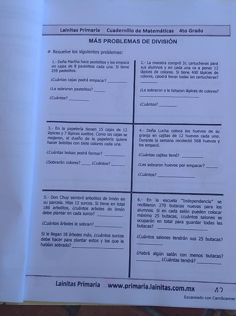 Lainitas Primaria Cuadernilio de Matemáticas 4to Grado
MÁS PROBLEMAS DE DIVISIÓN
s Resuelve los siguientes problemas:
1.- Doña Martha hace pastelitos y los empaca  2.- La maestra compró 31 cartucheras para
en cajas de 8 pastelitos cada una. Sí tiene sus alumnos y en cada una va a poner 12
259 pastelitos. lápices de colores. Si tiene 400 lápices de
colores, ¿podrá llenar todas las cartucheras?
¿Cuántas cajas podrá empacar?_
_
¿Le sobraron pastelitos? _¿Le sobraron o le faltaron lápices de colores?
¿Cuántos?_
_
¿Cuántos?_
3.- En la papelería tienen 15 cajas de 12 4.- Doña Lucha coloca los huevos de su
lápices y 7 lápices sueltos. Como las cajas se granja en cajitas de 12 huevos cada uno.
mojaron, el dueño de la papelería quiere Durante la semana recolectó 568 huevos y
hacer bolsitas con siete colores cada una. los empacó.
¿Cuántas bolsas podrá formar? _¿Cuántas cajitas llenó?_
¿Sobrarán colores? _¿Cuántos? _¿Les sobraron huevos por empacar?_
¿Cuántos?_
5.- Don Chuy sembró arbolitos de limón en 6.- En la escuela “Independencia” se
su parcela. Hizo 15 surcos. Si tiene en total recibleron 270 butacas nuevas para los
186 arbolitos, ¿cuántos arboles de limón alumnos. Si en cada salón pueden colocar
debe plantar en cada surco? _máximo 25 butacas, ¿cuántos salones se
ocuparán en total para guardar todas las
_
¿Cuántos árboles le sobran? _butacas?
_
Si le Ilegan 18 árboles más, ¿cuántos surcos ¿Cuántos salones tendrán sus 25 butacas?
debe hacer para plantar estos y los que le
habían sobrado?_
Habrá algún salón con menos butacas?
_
_¿Cuántas tendrá?
Lainitas Primaria www.primaria.lainitas.com.mx 47
Escaneado con CamScanner