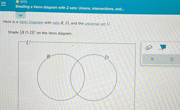 SETS 
Shading a Venn diagram with 2 sets: Unions, intersections, and... 
Here is a Venn Diagram with sets B, D, and the universal set U. 
Shade (B∩ D)' on the Venn diagram. 
×