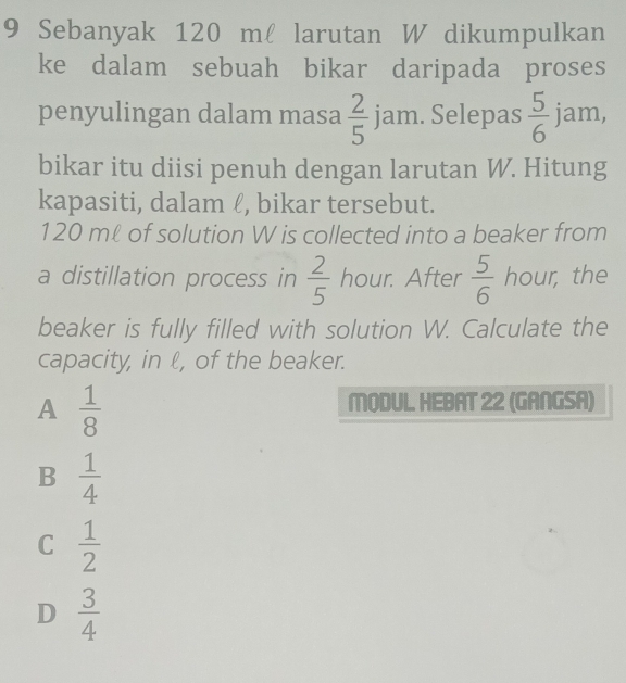 Sebanyak 120 m larutan W dikumpulkan
ke dalam sebuah bikar daripada proses
penyulingan dalam masa  2/5 jam. Selepas  5/6  jam,
bikar itu diisi penuh dengan larutan W. Hitung
kapasiti, dalam ℓ, bikar tersebut.
120 mℓ of solution W is collected into a beaker from
a distillation process in  2/5  hour. After  5/6  hour, the
beaker is fully filled with solution W. Calculate the
capacity, in ℓ, of the beaker.
A  1/8 
MODUL. HEBAT 22 (GANGSA)
B  1/4 
C  1/2 
D  3/4 