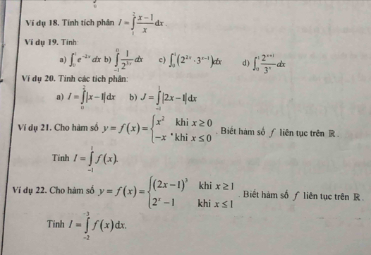 Ví dụ 18. Tính tích phân I=∈tlimits _1^(2frac x-1)xdx. 
Ví dụ 19. Tinh: 
a) ∈t _0^(1e^-2x)dx b) ∈tlimits _(-1)^0 1/2^(3x) dx c) ∈t _0^(1(2^2x)· 3^(x-1))dx d) ∈t _0^(1frac 2^x+1)3^xdx
Ví dụ 20. Tính các tích phân: 
a) I=∈tlimits^2|x-1|dx b) J=∈tlimits^1|2x-1|dx
Ví dụ 21. Cho hàm số y=f(x)=beginarrayl x^2khix≥ 0 -x^(·)khix≤ 0endarray.. Biết hàm số ƒ liên tục trên R . 
Tinh I=∈tlimits _(-1)^1f(x). 
Ví dụ 22. Cho hàm số y=f(x)=beginarrayl (2x-1)^3khix≥ 1 2^x-1khix≤ 1endarray.. Biết hàm số ƒ liên tục trên R. 
Tinh I=∈tlimits _(-2)^(-3)f(x)dx.