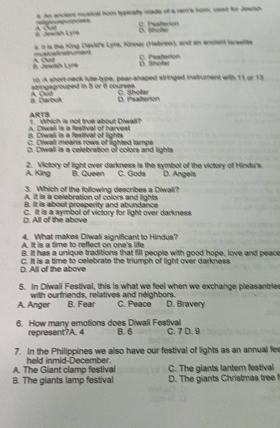 An ancient musical horn typically made of a ram's horn, used for Jewish
religiouspurposes
C. Psalterion
A. Cud
B. Jewish Lyre
D. Shofar
s. It is the King David's Lyre, Kinner (Hebrew), and an ancient israelite
musicalinstrument
A. Oud C. Psalterion
B. Jewish Lyre D. Shofar
10. A short-neck lute-type, pear-shaped stringed instrument with 11 or 13
stringsgrouped in 5 or 6 courses.
A. Oud C. Shofar
B. Darbuk D. Psalterion
ARTS
1. Which is not true about Diwall?
A. Diwali is a festival of harvest
B. Diwali is a festival of lights
C. Diwali means rows of lighted lamps
D. Diwali is a celebration of colors and lights
2. Victory of light over darkness is the symbol of the victory of Hindu's.
A. King B. Queen C. Gods D. Angels
3. Which of the following describes a Diwali?
A. It is a celebration of colors and lights
B. It is about prosperity and abundance
C. It is a symbol of victory for light over darkness
D. All of the above
4. What makes Diwali significant to Hindus?
A. It is a time to reflect on one's life
B. It has a unique traditions that fill people with good hope, love and peace
C. It is a time to celebrate the triumph of light over darkness
D. All of the above
5. In Diwali Festival, this is what we feel when we exchange pleasantries
with ourfriends, relatives and néighbors.
A. Anger B. Fear C. Peace D. Bravery
6. How many emotions does Diwali Festival
represent?A. 4 B. 6 C. 7 D. 9
7. In the Philippines we also have our festival of lights as an annual fes
held inmid-December.
A. The Giant clamp festival C. The giants lantern festival
B. The giants lamp festival D. The giants Christmas tree f