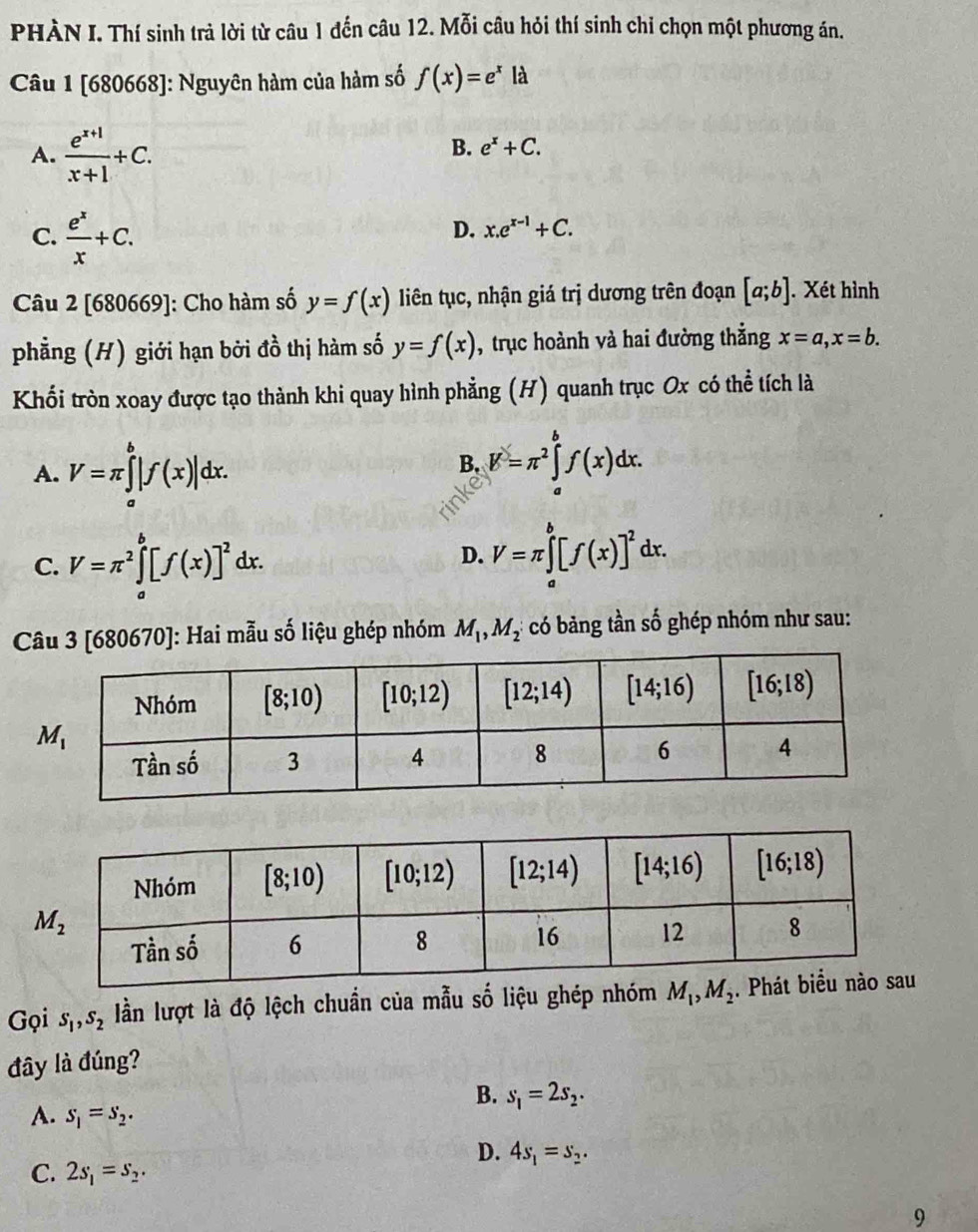 PHÀN I. Thí sinh trả lời từ câu 1 đến câu 12. Mỗi câu hỏi thí sinh chỉ chọn một phương án.
Câu 1 [680668]: Nguyên hàm của hàm số f(x)=e^xla
A.  (e^(x+1))/x+1 +C.
B. e^x+C.
C.  e^x/x +C.
D. x.e^(x-1)+C.
Câu 2[680 69 ]: Cho hàm số y=f(x) liên tục, nhận giá trị dương trên đoạn [a;b]. Xét hình
phẳng (H) giới hạn bởi do^2 thị hàm số y=f(x) , trục hoành và hai đường thẳng x=a,x=b.
Khối tròn xoay được tạo thành khi quay hình phẳng (H) quanh trục Ox có thể tích là
A. V=π ∈tlimits _a^(b|f(x)|dx.
B. K=π ^2)∈tlimits _a^(bf(x)dx.
C. V=π ^2)∈tlimits _a^(b[f(x)]^2)dx.
D. V=π ∈tlimits _a^(b[f(x)]^2)dx.
Câu 3[680670] : Hai mẫu số liệu ghép nhóm M_1,M_2 có bảng tần số ghép nhóm như sau:
Gọi S_1,S_2 lần lượt là độ lệch chuẩn của mẫu số liệu ghép nhóm M_1,M_2
đây là đúng?
B. s_1=2s_2.
A. S_1=S_2.
D. 4s_1=s_2.
C. 2s_1=s_2.
9