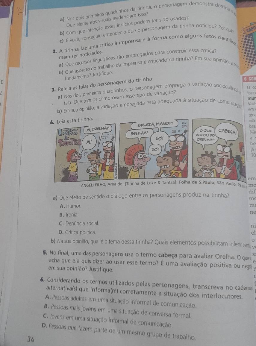 Nos dois primeiros quadrinhos da tirinha, o personagem demonstra dominar s
Que elementos visuais evidenciam isso?
b) Com que intenção esses indícios podem ter sido usados?
c) E você, conseguiu entender o que o personagem da tirinha noticiou? Por qu CAP
2. A tirinha faz uma crítica à imprensa e à forma como alguns fatos científico
mam ser noticiados.
a) Que recursos linguísticos são empregados para construir essa crítica?
b) Que aspecto do trabalho da imprensa é criticado na tirinha? Em sua opinião, a d
fundamento? Justifique.
[
3. Releia as falas do personagem da tirinha.
O CO
O c
a) Nos dois primeiros quadrinhos, o personagem emprega a variação sociocultural 
E faz p
fala. Que termos comprovam esse tipo de variação?
mun
b) Em sua opinião, a variação empregada está adequada à situação de comunicação Valé
em
tória
vila
bra
Nã
a e
bie
jā
30
em
ANGELI FILHO, Arnaldo. [Tirinha de Luke & Tantra]. Folha de S.Paulo, São Paulo, 29 mo
dif
a) Que efeito de sentido o diálogo entre os personagens produz na tirinha? m(
A. Humor ma
B. Ironia.
ne
C. Denúncia social.
nì
D. Crítica política. el
o
b) Na sua opinião, qual é o tema dessa tirinha? Quais elementos possibilitam inferir semv
5. No final, uma das personagens usa o termo cabeça para avaliar Orelha. O que
acha que ela quis dizer ao usar esse termo? É uma avaliação positiva ou nega p
em sua opinião? Justifique.
6. Considerando os termos utilizados pelas personagens, transcreva no caderno
alternativa(s) que informa(m) corretamente a situação dos interlocutores.
A. Pessoas adultas em uma situação informal de comunicação.
B. Pessoas mais jovens em uma situação de conversa formal.
C. Jovens em uma situação informal de comunicação.
D. Pessoas que fazem parte de um mesmo grupo de trabalho.
34