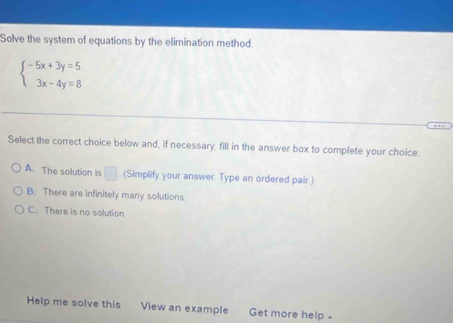 Solve the system of equations by the elimination method.
beginarrayl -5x+3y=5 3x-4y=8endarray.
Select the correct choice below and, if necessary, fill in the answer box to complete your choice.
A. The solution is □ (Simplify your answer. Type an ordered pair.)
B. There are infinitely many solutions
C. There is no solution
Help me solve this View an example Get more help -