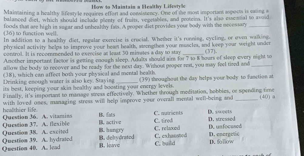 How to Maintain a Healthy Lifestyle
Maintaining a healthy lifestyle requires effort and consistency. One of the most important aspects is eating a
balanced diet, which should include plenty of fruits, vegetables, and proteins. It's also essential to avoid
foods that are high in sugar and unhealthy fats. A proper diet provides your body with the necessary_
(36) to function well.
In addition to a healthy diet, regular exercise is crucial. Whether it's running, cycling, or even walking,
physical activity helps to improve your heart health, strengthen your muscles, and keep your weight under
control. It is recommended to exercise at least 30 minutes a day to stay _(37).
Another important factor is getting enough sleep. Adults should aim for 7 to 8 hours of sleep every night to
allow the body to recover and be ready for the next day. Without proper rest, you may feel tired and_
(38), which can affect both your physical and mental health.
Drinking enough water is also key. Staying_ (39) throughout the day helps your body to function at
its best, keeping your skin healthy and boosting your energy levels.
Finally, it’s important to manage stress effectively. Whether through meditation, hobbies, or spending time
with loved ones, managing stress will help improve your overall mental well-being and _(40) a
healthier life.
Question 36. A. vitamins B. fats C. nutrients D. sweets
Question 37. A. flexible B. active C. tired
D. stressed
Question 38. A. excited B. hungry C. relaxed D. unfocused
Question 39. A. hydrated B. dehydrated C. exhausted D. energetic
Question 40. A. lead B. leave C. build D. follow