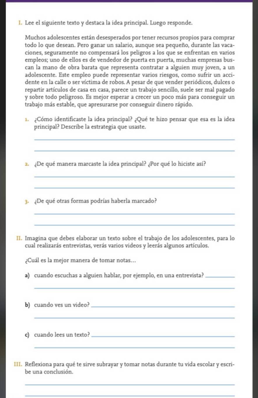 Lee el siguiente texto y destaca la idea principal. Luego responde.
Muchos adolescentes están desesperados por tener recursos propios para comprar
todo lo que desean. Pero ganar un salario, aunque sea pequeño, durante las vaca-
ciones, seguramente no compensará los peligros a los que se enfrentan en varios
empleos; uno de ellos es de vendedor de puerta en puerta, muchas empresas bus-
can la mano de obra barata que representa contratar a alguien muy joven, a un
adolescente. Este empleo puede representar varios riesgos, como sufrir un acci-
dente en la calle o ser víctima de robos. A pesar de que vender periódicos, dulces o
repartir artículos de casa en casa, parece un trabajo sencillo, suele ser mal pagado
y sobre todo peligroso. Es mejor esperar a crecer un poco más para conseguir un
trabajo más estable, que apresurarse por conseguir dinero rápido.
1. ¿Cómo identificaste la idea principal? ¿Qué te hizo pensar que esa es la idea
principal? Describe la estrategia que usaste.
_
_
2. ¿De qué manera marcaste la idea principal? ¿Por qué lo hiciste así?
_
_
3. ¿De qué otras formas podrías haberla marcado?
_
_
II. Imagina que debes elaborar un texto sobre el trabajo de los adolescentes, para lo
cual realizarás entrevistas, verás varios videos y leerás algunos artículos.
¿Cuál es la mejor manera de tomar notas..
a) cuando escuchas a alguien hablar, por ejemplo, en una entrevista?_
_
b) cuando ves un video?_
_
c) cuando lees un texto?_
_
III. Reflexiona para qué te sirve subrayar y tomar notas durante tu vida escolar y escri-
be una conclusión.
_
_