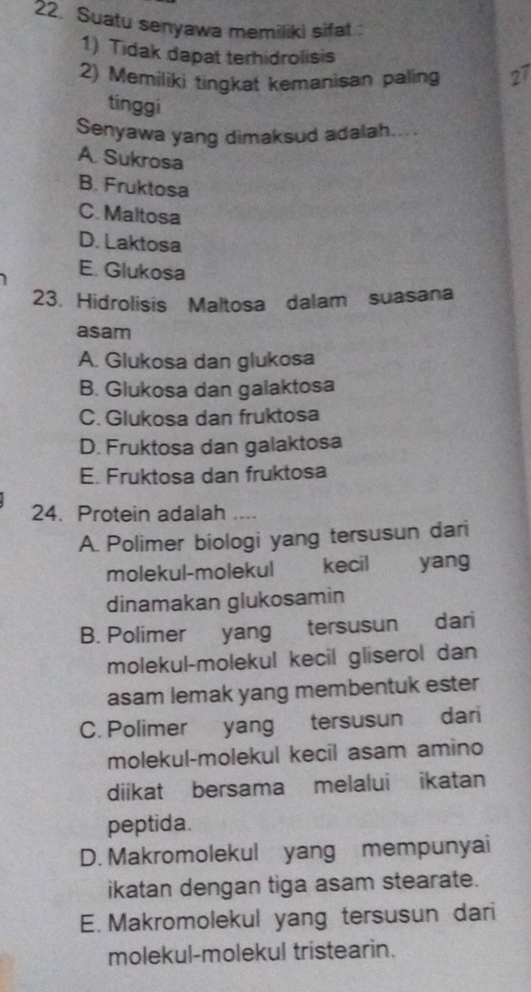 Suatu senyawa memiliki sifat 
1) Tidak dapat terhidrolisis
2) Memiliki tingkat kemanisan paling
tinggi
Senyawa yang dimaksud adalah....
A. Sukrosa
B. Fruktosa
C. Maltosa
D. Laktosa
E. Glukosa
23. Hidrolisis Maltosa dalam suasana
asam
A. Glukosa dan glukosa
B. Glukosa dan galaktosa
C. Glukosa dan fruktosa
D. Fruktosa dan galaktosa
E. Fruktosa dan fruktosa
24. Protein adalah ....
A. Polimer biologi yang tersusun dari
molekul-molekul kecil yang
dinamakan glukosamin
B. Polimer yang tersusun dari
molekul-molekul kecil gliserol dan
asam lemak yang membentuk ester
C. Polimer yang tersusun dari
molekul-molekul kecil asam amino
diikat bersama melalui ikatan
peptida.
D. Makromolekul yang mempunyai
ikatan dengan tiga asam stearate.
E. Makromolekul yang tersusun dari
molekul-molekul tristearin.