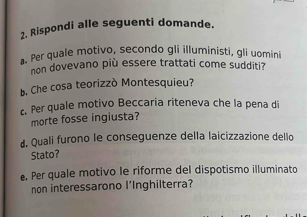 Rispondi alle seguenti domande. 
a. Per quale motivo, secondo gli illuministi, gli uomini 
non dovevano più essere trattati come sudditi? 
b. Che cosa teorizzò Montesquieu? 
c. Per quale motivo Beccaria riteneva che la pena di 
morte fosse ingiusta? 
d. Quali furono le conseguenze della laicizzazione dello 
Stato? 
e. Per quale motivo le riforme del dispotismo illuminato 
non interessarono l'Inghilterra?