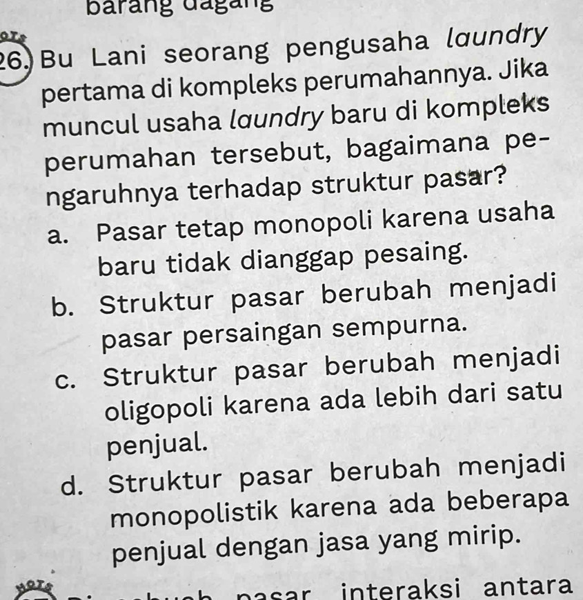 barang dágang
26) Bu Lani seorang pengusaha lœundry
pertama di kompleks perumahannya. Jika
muncul usaha lœundry baru di kompleks
perumahan tersebut, bagaimana pe-
ngaruhnya terhadap struktur pasar?
a. Pasar tetap monopoli karena usaha
baru tidak dianggap pesaing.
b. Struktur pasar berubah menjadi
pasar persaingan sempurna.
c. Struktur pasar berubah menjadi
oligopoli karena ada lebih dari satu
penjual.
d. Struktur pasar berubah menjadi
monopolistik karena ada beberapa
penjual dengan jasa yang mirip.
pasar interaksi antara