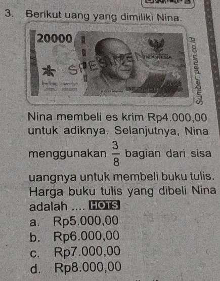 Berikut uang yang dimiliki Nina.
Nina membeli es krim Rp4.000,00
untuk adiknya. Selanjutnya, Nina
menggunakan  3/8  bagian dari sisa
uangnya untuk membeli buku tulis.
Harga buku tulis yang dibeli Nina
adalah .... HOTS
a. Rp5.000,00
b. Rp6.000,00
c. Rp7.000,00
d. Rp8.000,00