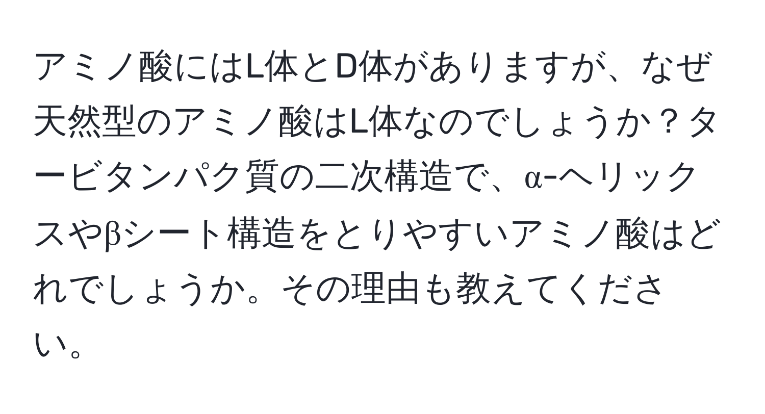 アミノ酸にはL体とD体がありますが、なぜ天然型のアミノ酸はL体なのでしょうか？タービタンパク質の二次構造で、α-ヘリックスやβシート構造をとりやすいアミノ酸はどれでしょうか。その理由も教えてください。