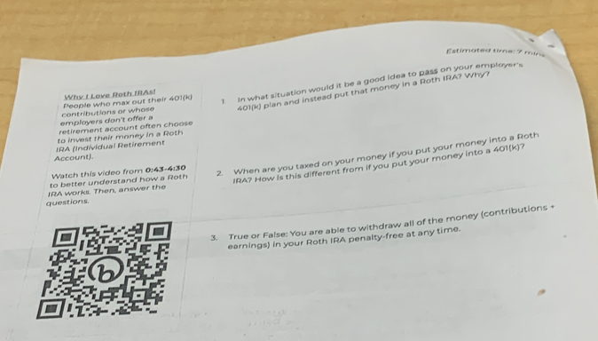 Estimated time: 7 mins
401(k) plan and instead put that money in a Roth IRA? Why? 
Why I Love Roth IRAs! 
employers don't offer a contributions or whose People who max out their 401(k) 1 In what situation would it be a good idea to pass on your employer's 
retirement account often choose 
to invest their money in a Roth 
IRA (Individual Retirement 
Account). 401(k) 7 
IRA? How is this different from if you put your money into a 
Watch this video from 0:43 -4:30
2. When are you taxed on your money if you put your money into a Roth 
to better understand how a Roth 
IRA works. Then, answer the 
questions. 
3. True or False: You are able to withdraw all of the money (contributions + 
earnings) in your Roth IRA penalty-free at any time.