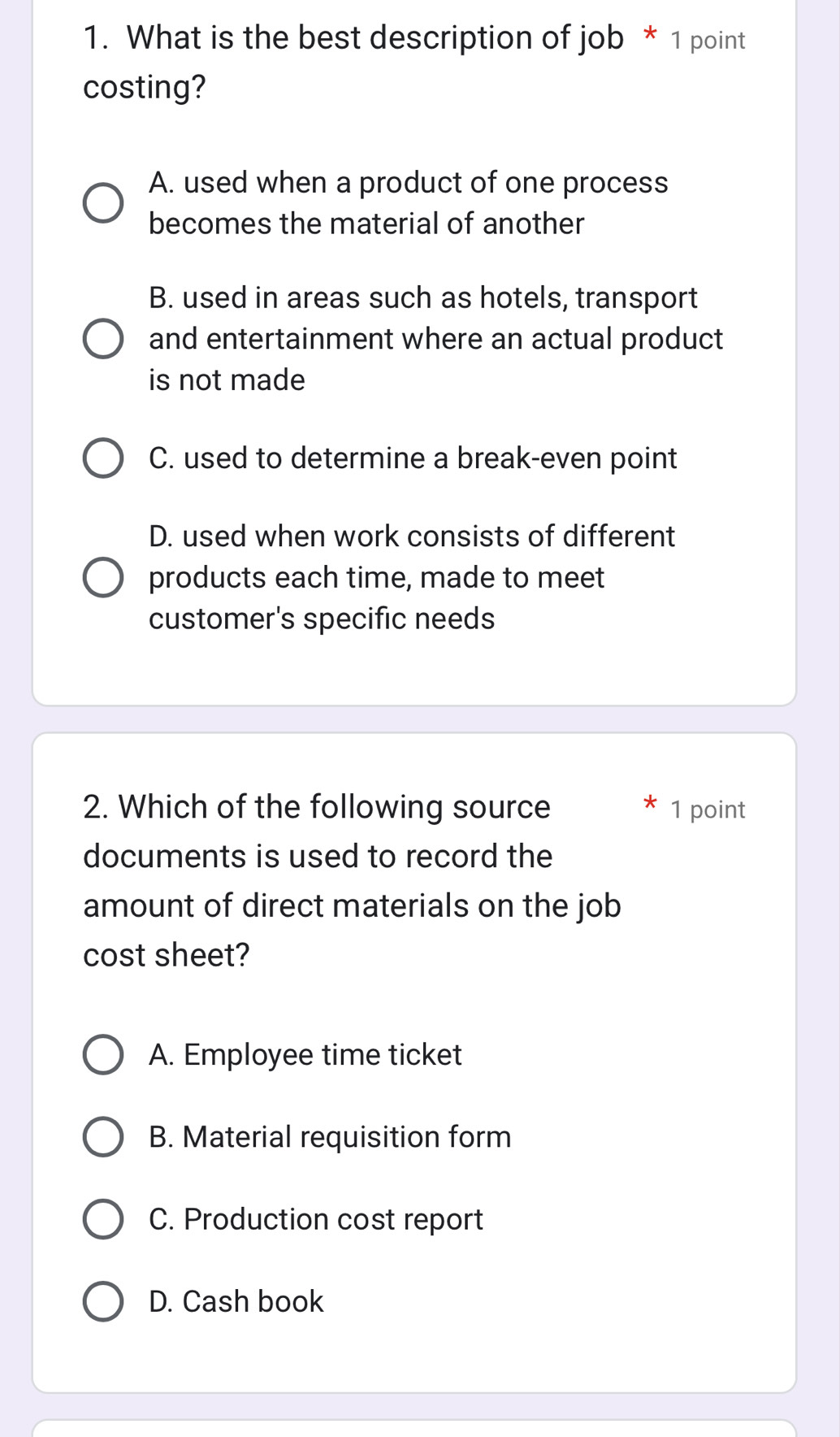 What is the best description of job * 1 point
costing?
A. used when a product of one process
becomes the material of another
B. used in areas such as hotels, transport
and entertainment where an actual product
is not made
C. used to determine a break-even point
D. used when work consists of different
products each time, made to meet
customer's specific needs
2. Which of the following source 1 point
documents is used to record the
amount of direct materials on the job
cost sheet?
A. Employee time ticket
B. Material requisition form
C. Production cost report
D. Cash book