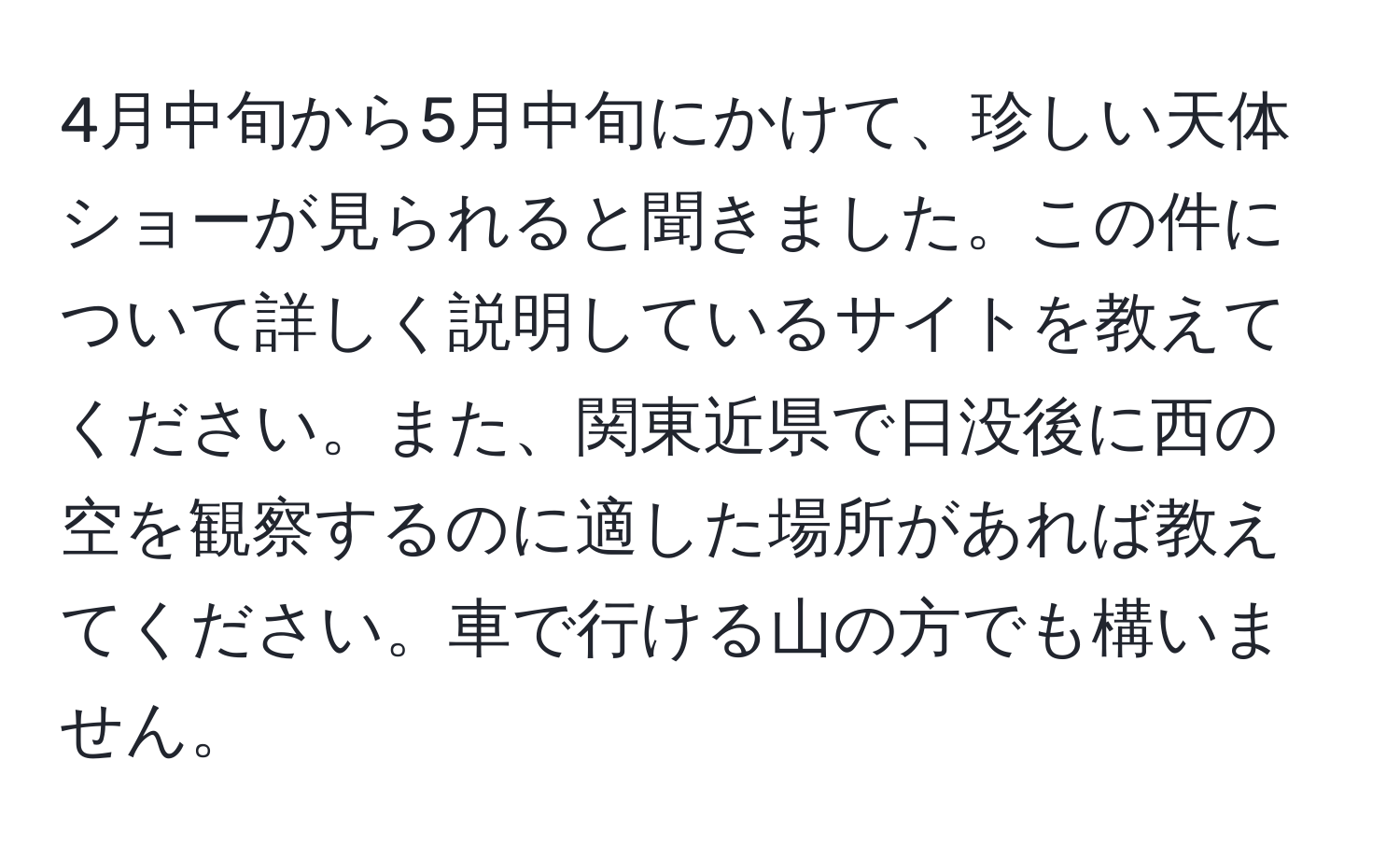 4月中旬から5月中旬にかけて、珍しい天体ショーが見られると聞きました。この件について詳しく説明しているサイトを教えてください。また、関東近県で日没後に西の空を観察するのに適した場所があれば教えてください。車で行ける山の方でも構いません。