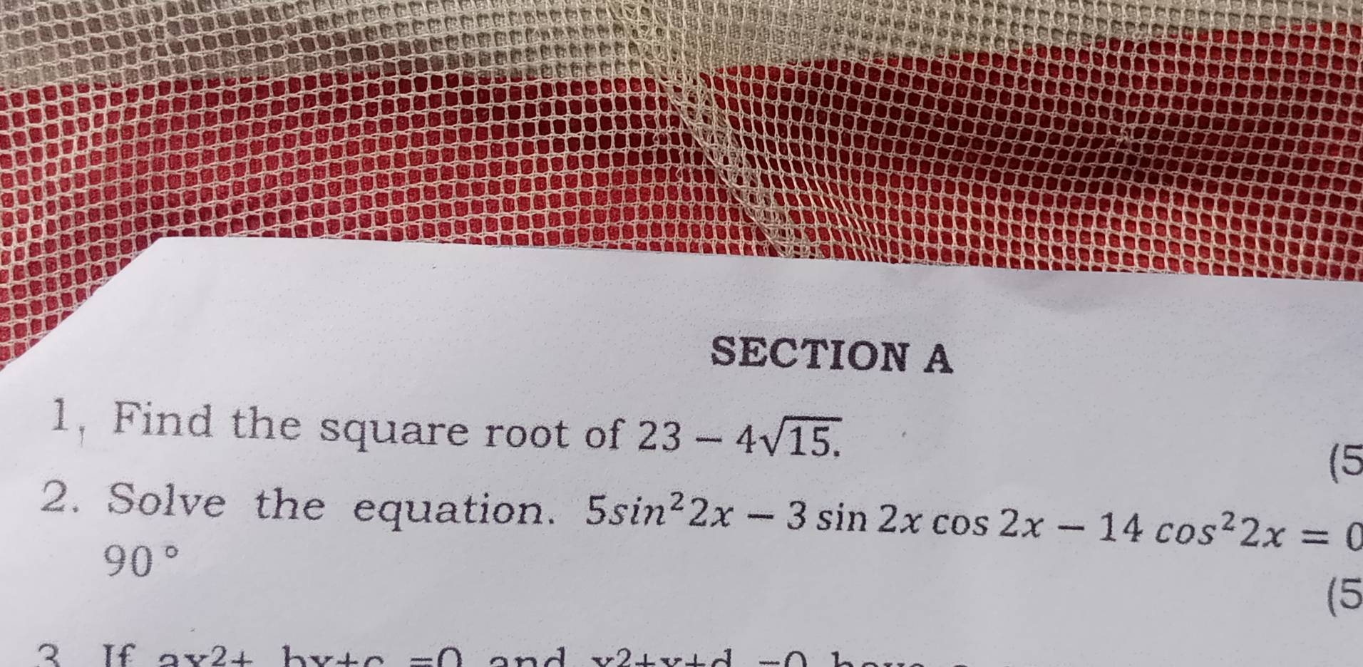 1, Find the square root of 23-4sqrt(15.)
(5 
2. Solve the equation. 5sin^22x-3sin 2xcos 2x-14cos^22x=0
90°
(5 
3 If ax2+by+c=0 and v2+v+d