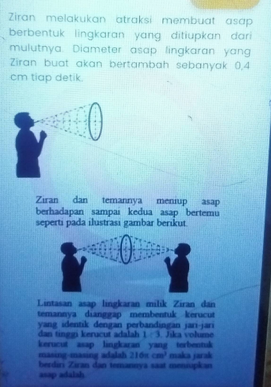 Ziran melakukan atraksi membuat asap 
berbentuk lingkaran yang ditiupkan dari 
mulutnya. Diameter asap lingkaran yang 
Ziran buat akan bertambah sebanyak 0,4
cm tiap detik. 
Ziran dan temannya meniup asap 
berhadapan sampai kedua asap bertemu 
seperti pada ilustrası gambar berikut 
Lintasan asap lingkaran milik Ziran dan 
temannya dianggap membentuk kerucut 
yang identik dengan perbandingan jari-jari 
dan tinggi kerucut adalah 1. 3. Jika volume 
kerucut asap lingkaran yang terbentuk 
masing-masing adalah 216π cm^3 maka jarak 
berdiri Ziran dan temannya saat meniupkan 
asap adalah