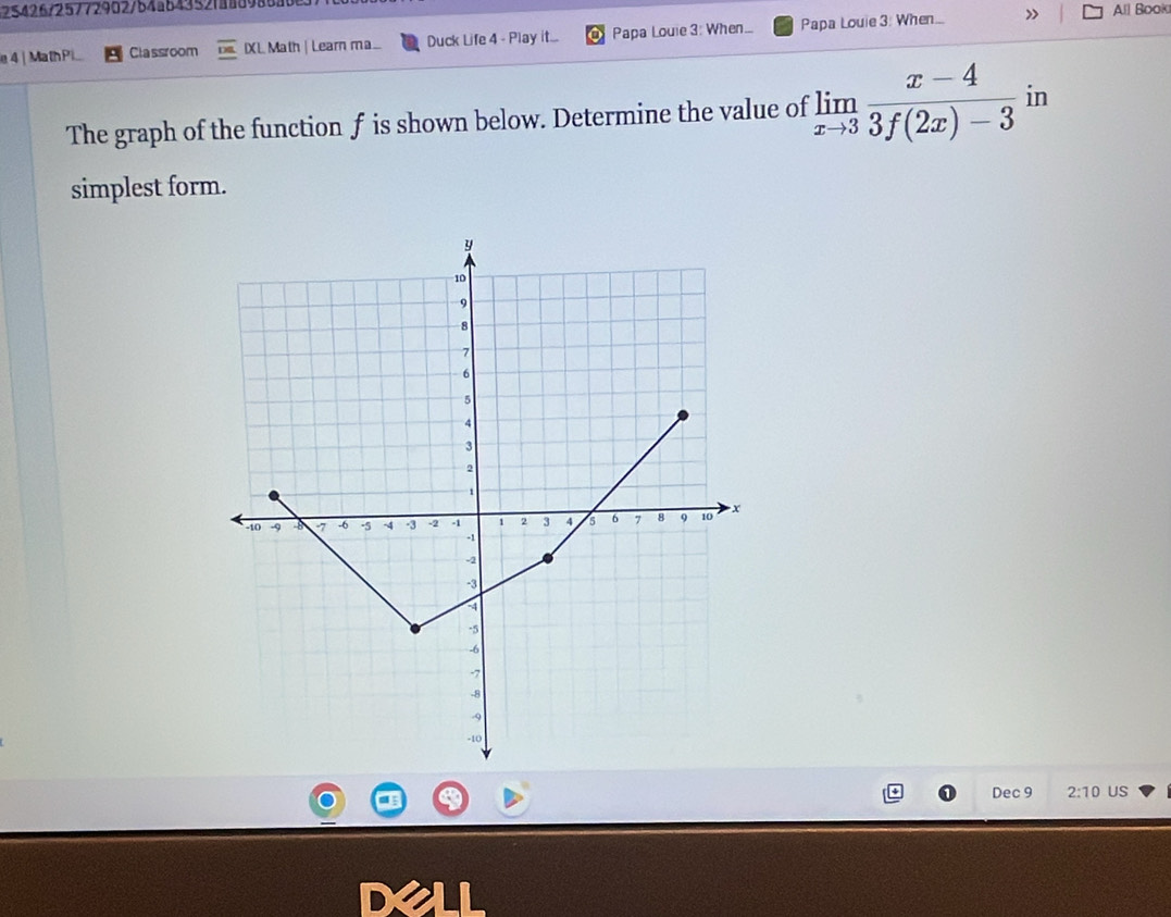 25426/25772902/b4ab43521aa8986ab8 All Book 
e4 | MathPi Classroom IXL Math | Learn ma.. Duck Life 4 - Play it... Papa Louie 3: When... Papa Louie 3: When... » 
The graph of the function f is shown below. Determine the value of limlimits _xto 3 (x-4)/3f(2x)-3  in 
simplest form. 
Dec 9 2:10 US 
D