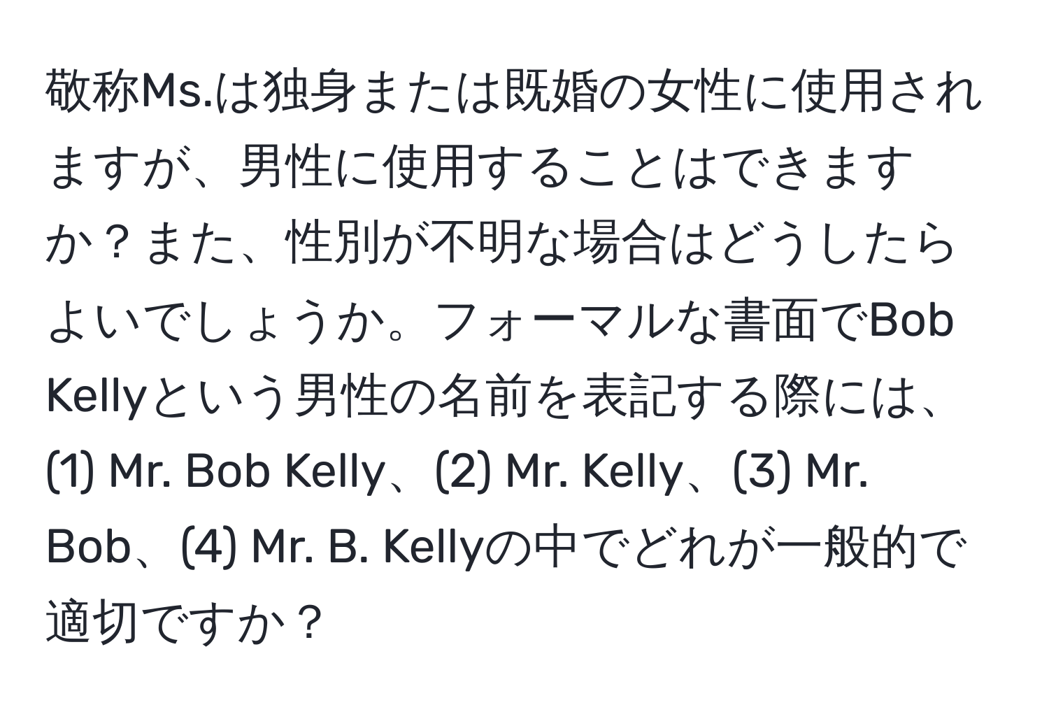 敬称Ms.は独身または既婚の女性に使用されますが、男性に使用することはできますか？また、性別が不明な場合はどうしたらよいでしょうか。フォーマルな書面でBob Kellyという男性の名前を表記する際には、(1) Mr. Bob Kelly、(2) Mr. Kelly、(3) Mr. Bob、(4) Mr. B. Kellyの中でどれが一般的で適切ですか？