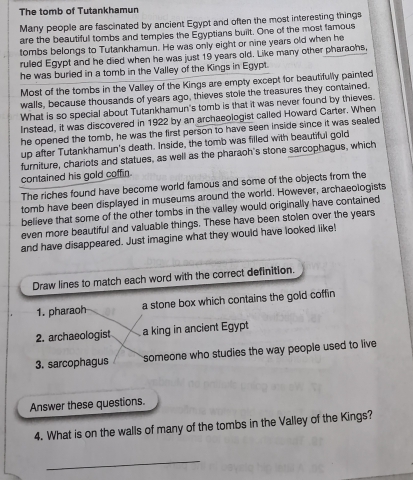 The tomb of Tutankhamun 
Many people are fascinated by ancient Egypt and often the most interesting things 
are the beautiful tombs and tempies the Egyptians built. One of the most famous 
tombs belongs to Tutankhamun. He was only eight or nine years old when he 
ruled Egypt and he died when he was just 19 years old. Like many other pharaohs, 
he was buried in a tomb in the Valley of the Kings in Egypt. 
Most of the tombs in the Valley of the Kings are empty except for beautifully painted 
walls, because thousands of years ago, thieves stole the treasures they contained. 
What is so special about Tutankhamun's tomb is that it was never found by thieves. 
Instead, it was discovered in 1922 by an archaeologist called Howard Carter. When 
he opened the tomb, he was the first person to have seen inside since it was sealed 
up after Tutankhamun's death. Inside, the tomb was filled with beautiful gold 
furniture, chariots and statues, as well as the pharaoh's stone sarcophagus, which 
contained his gold coffin. 
The riches found have become world famous and some of the objects from the 
tomb have been displayed in museums around the world. However, archaeologists 
believe that some of the other tombs in the valley would originally have contained 
even more beautiful and valuable things. These have been stolen over the years
and have disappeared. Just imagine what they would have looked like! 
Draw lines to match each word with the correct definition. 
1. pharaoh a stone box which contains the gold coffin 
2. archaeologist a king in ancient Egypt 
3. sarcophagus someone who studies the way people used to live 
Answer these questions. 
4. What is on the walls of many of the tombs in the Valley of the Kings? 
_