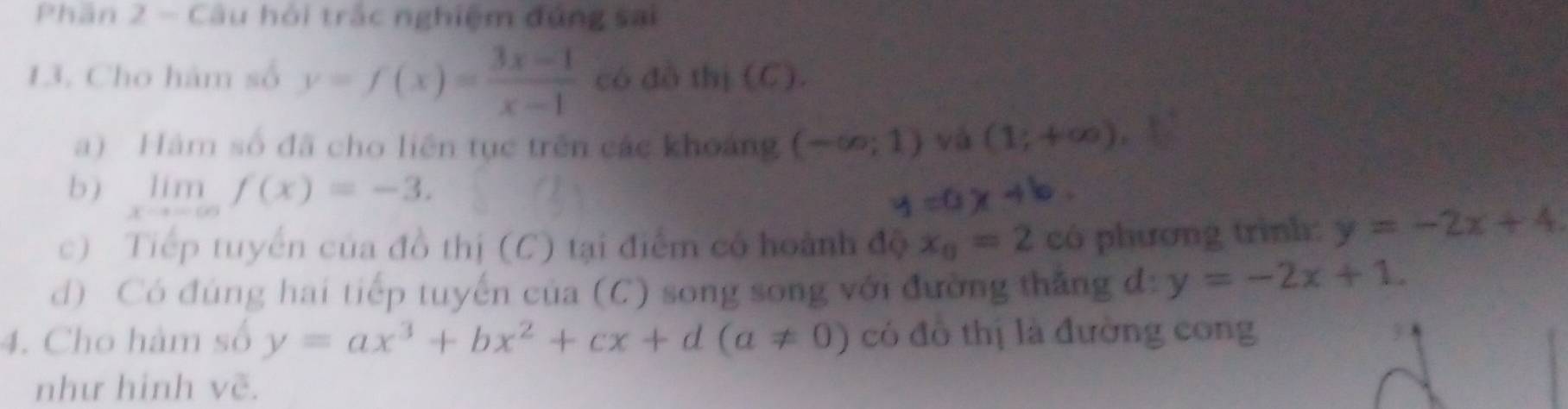 Phân 2 - Câu hỏi trắc nghiệm đứng sai 
13. Cho hàm số y=f(x)= (3x-1)/x-1  có đồ thị (C). 
a) Hám số đã cho liên tục trên các khoảng (-∈fty ;1) và (1;+∈fty )
b ) limlimits _xto -∈fty f(x)=-3. 
c) Tiếp tuyển của đồ thị (C) tại điểm có hoành độ x_0=2 có phương trình: y=-2x+4. 
d) Có đúng hai tiếp tuyến của (C) song song với đường thắng đ: y=-2x+1. 
4. Cho hàm số y=ax^3+bx^2+cx+d(a!= 0) có đồ thị là đường cong 3 
như hinh vẽ.