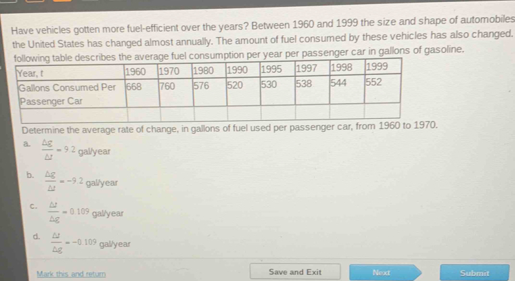 Have vehicles gotten more fuel-efficient over the years? Between 1960 and 1999 the size and shape of automobiles
the United States has changed almost annually. The amount of fuel consumed by these vehicles has also changed.
consumption per year per passenger car in gallons of gasoline.
Determine the average rate of change, in gallons of fuel used per passenger car, from 1960 to 1970.
a.  △ g/△ t =9.2gallyear
b.  △ g/△ t =-9.2gal/year
C.  △ t/△ g =0.109 gal/year
d.  △ t/△ g =-0.109 gal/year
Mark this and return Save and Exit Next Submit