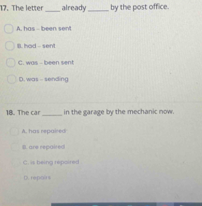 The letter _already _by the post office.
A. has - been sent
B. had - sent
C. was - been sent
D. was - sending
18. The car _in the garage by the mechanic now.
A. has repaired
B. are repaired
C. is being repaired
D. repairs