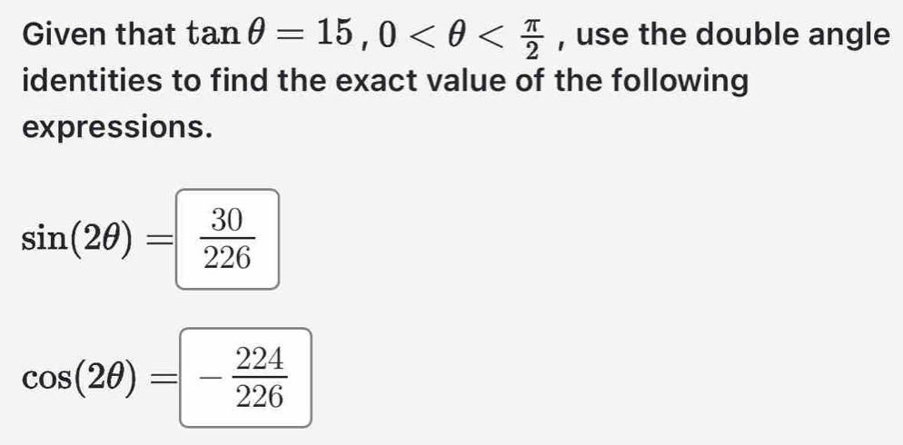 Given that tan θ =15, 0 , use the double angle 
identities to find the exact value of the following 
expressions.
sin (2θ )= 30/226 
cos (2θ )=- 224/226 