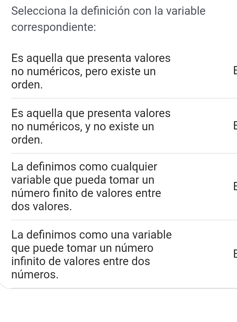 Selecciona la definición con la variable
correspondiente:
Es aquella que presenta valores
no numéricos, pero existe un 
orden.
Es aquella que presenta valores
no numéricos, y no existe un
orden.
La definimos como cualquier
variable que pueda tomar un
número finito de valores entre
dos valores.
La definimos como una variable
que puede tomar un número

infinito de valores entre dos
números.