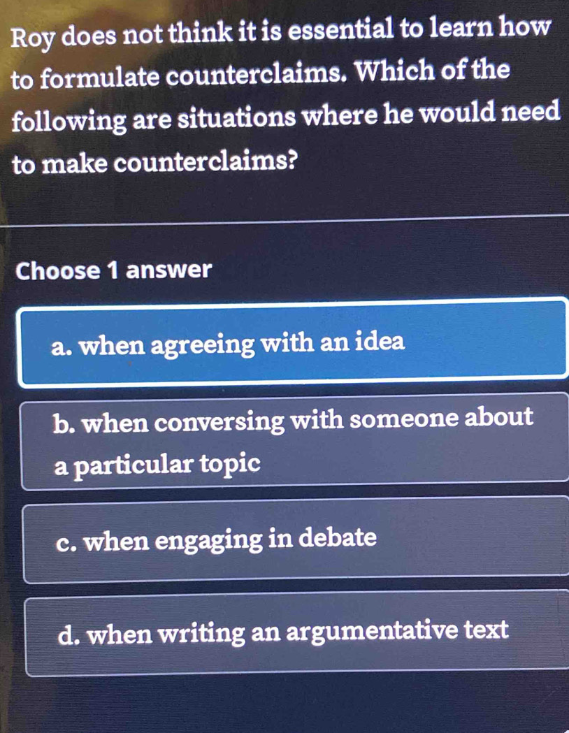 Roy does not think it is essential to learn how
to formulate counterclaims. Which of the
following are situations where he would need
to make counterclaims?
Choose 1 answer
a. when agreeing with an idea
b. when conversing with someone about
a particular topic
c. when engaging in debate
d. when writing an argumentative text