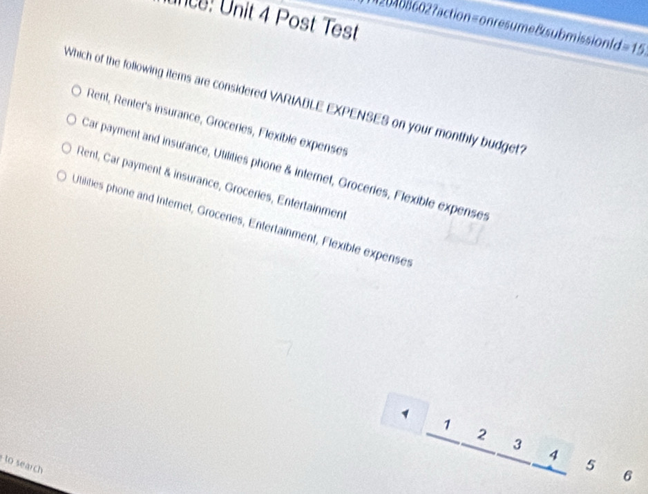Ince: Unit 4 Post Test
0 b 60 2?action=onresumeBsubmissionfo =15. 
Which of the following items are considered VARIABLE EXPENSES on your monthly budget?
Rent, Renter's insurance, Groceries, Flexible expenses
Car payment and insurance, Utilities phone & internet, Groceries, Flexible expenses
Rent, Car payment & insurance, Groceries, Entertainment
Utilities phone and Internet, Groceries, Entertainment, Flexible expenses
1 1 2 3 4 5 6
to search