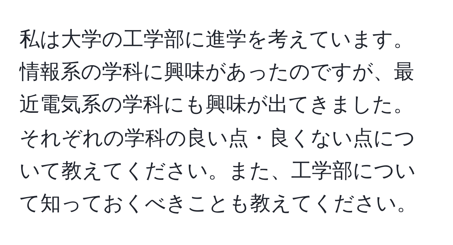 私は大学の工学部に進学を考えています。情報系の学科に興味があったのですが、最近電気系の学科にも興味が出てきました。それぞれの学科の良い点・良くない点について教えてください。また、工学部について知っておくべきことも教えてください。