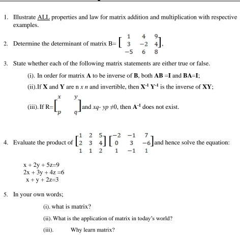 Illustrate ALL properties and law for matrix addition and multiplication with respective 
examples. 
2. Determine the determinant of matrix B=beginbmatrix 1&4&9 3&-2&4 -5&6&8endbmatrix. 
3. State whether each of the following matrix statements are either true or false. 
(i). In order for matrix A to be inverse of B, both AB=I and BA=I; 
(ii).If X and Y are n x π and invertible, then X^(-1)Y^(-1) is the inverse of XY; 
(iii). If R=beginbmatrix x&y p&qendbmatrix andxq-yp!= 0, then A^(-1) does not exist. 
4. Evaluate the product of beginbmatrix 1&2&5 2&3&4 1&1&2endbmatrix beginbmatrix -2&-1&7 0&3&-6 1&-1&1endbmatrix and hence solve the equation:
x+2y+5z=9
2x+3y+4z=6
x+y+2z=3
5. In your own words; 
(i). what is matrix? 
(ii). What is the application of matrix in today's world? 
(iii). Why learn matrix?