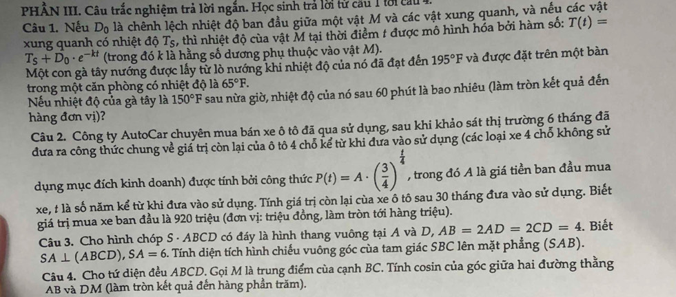 PHÂN III. Câu trắc nghiệm trả lời ngắn. Học sinh trả lời từ cầu 1 tời c 
Câu 1. Nếu Dộ là chênh lệch nhiệt độ ban đầu giữa một vật M và các vật xung quanh, và nếu các vật
xung quanh có nhiệt độ Ts, thì nhiệt độ của vật M tại thời điểm 1 được mô hình hóa bởi hàm số: T(t)=
T_S+D_0· e^(-kt) (trong đó k là hằng số dương phụ thuộc vào vật M).
Một con gà tây nướng được lấy từ lò nướng khi nhiệt độ của nó đã đạt đến 195°F và được đặt trên một bàn
trong một căn phòng có nhiệt độ là 65°F.
Nếu nhiệt độ của gà tây là 150°F sau nừa giờ, nhiệt độ của nó sau 60 phút là bao nhiêu (làm tròn kết quả đến
hàng đơn vị)?
Câu 2. Công ty AutoCar chuyên mua bán xe ô tô đã qua sử dụng, sau khi khảo sát thị trường 6 tháng đã
đưa ra công thức chung về giá trị còn lại của ô tô 4 chỗ kể từ khi đưa vào sử dụng (các loại xe 4 chỗ không sử
dụng mục đích kinh doanh) được tính bởi công thức P(t)=A· ( 3/4 )^ t/4  , trong đó A là giá tiền ban đầu mua
xe, t là số năm kể từ khi đưa vào sử dụng. Tính giá trị còn lại cùa xe ô tô sau 30 tháng đưa vào sử dụng. Biết
giá trị mua xe ban đầu là 920 triệu (đơn vị: triệu đồng, làm tròn tới hàng triệu).
Câu 3. Cho hình chóp S · ABCD có đáy là hình thang vuông tại A và D, AB=2AD=2CD=4. Biết
SA⊥ (ABCD),SA=6 Tính diện tích hình chiếu vuông góc cùa tam giác SBC lên mặt phẳng (SAB).
Câu 4. Cho tứ diện đều ABCD. Gọi M là trung điểm của cạnh BC. Tính cosin của góc giữa hai đường thằng
AB và DM (làm tròn kết quả đến hàng phần trăm).