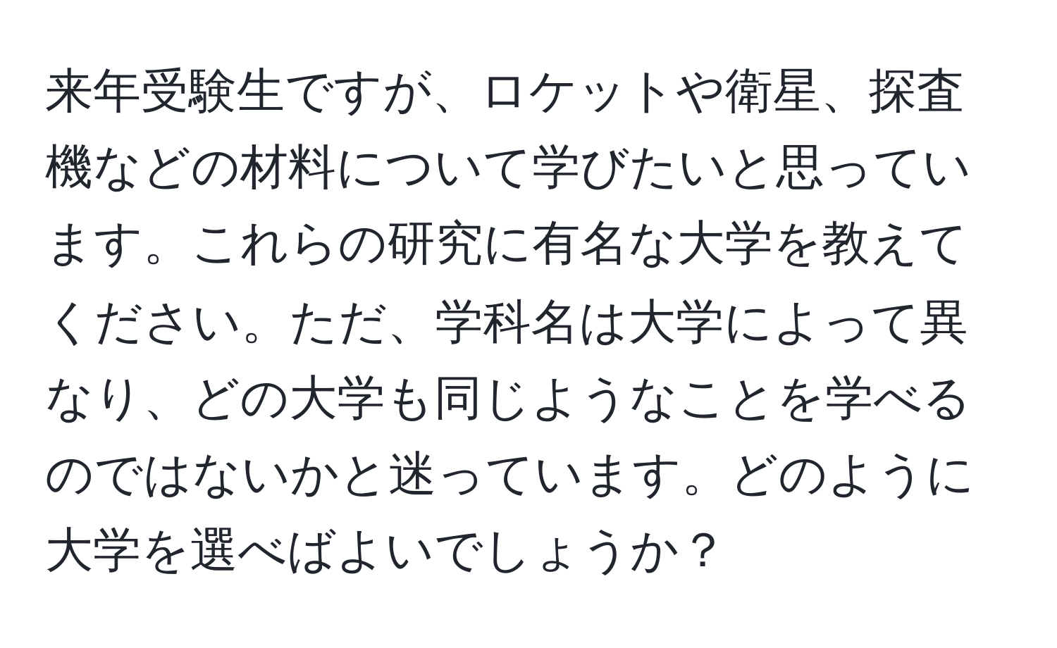 来年受験生ですが、ロケットや衛星、探査機などの材料について学びたいと思っています。これらの研究に有名な大学を教えてください。ただ、学科名は大学によって異なり、どの大学も同じようなことを学べるのではないかと迷っています。どのように大学を選べばよいでしょうか？