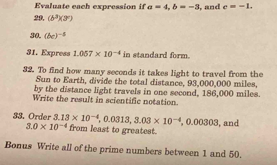 Evaluate each expression if a=4, b=-3 , and c=-1. 
29. (b^3)(3^c)
30. (bc)^-5
31. Express 1.057* 10^(-4) in standard form. 
32. To find how many seconds it takes light to travel from the 
Sun to Earth, divide the total distance, 93,000,000 miles, 
by the distance light travels in one second, 186,000 miles. 
Write the result in scientific notation. 
33. Order 3.13* 10^(-4), 0.0313, 3.03* 10^(-4), 0.00303 , and
3.0* 10^(-4) from least to greatest. 
Bonus Write all of the prime numbers between 1 and 50.