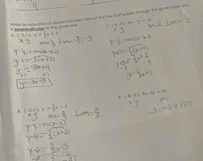 Wrize an equation in sope-intercept form of the line that passes through the given point and 
7 
is perpendiculat to the given line . (43endpmatrix 2x-7y=14-14 
6. ( -3,1 ) : y= 1/3 x+2
9. (-8,-3);4x-5y=20
8. ( -2,6 ); y= 2/3 x-5