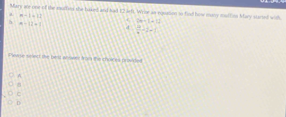 Mary ate one of the muffins she baked and had 12 left. Write an equation to find how many muffins Mary started with
a n-1=12
b. m-12=1
C. 2n-1=12
d.  12/n -2-1|
Please select the best answer from the choices provided
A
B
C
D