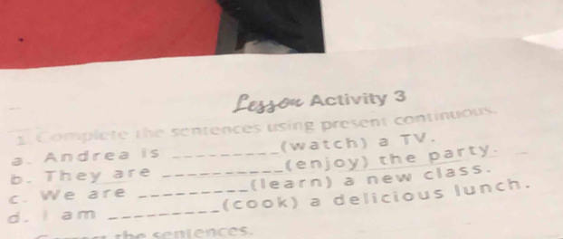 θ Activity 3 
1. Complete the sentences using present continuous. 
a. Andrea is (watch) a TV. 
b. They are _(enjoy) the party. 
c. We are _(learn) a new class. 
d. I am __(cook) a delicious lunch.